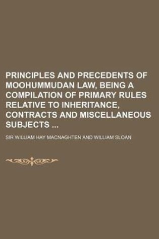 Cover of Principles and Precedents of Moohummudan Law, Being a Compilation of Primary Rules Relative to Inheritance, Contracts and Miscellaneous Subjects