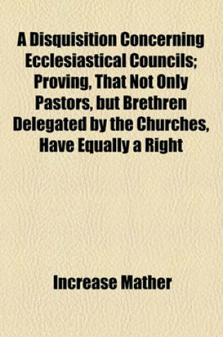 Cover of A Disquisition Concerning Ecclesiastical Councils; Proving, That Not Only Pastors, But Brethren Delegated by the Churches, Have Equally a Right