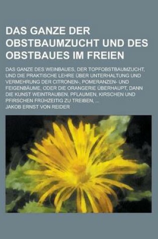 Cover of Das Ganze Der Obstbaumzucht Und Des Obstbaues Im Freien; Das Ganze Des Weinbaues, Der Topfobstbaumzucht, Und Die Praktische Lehre Uber Unterhaltung Un