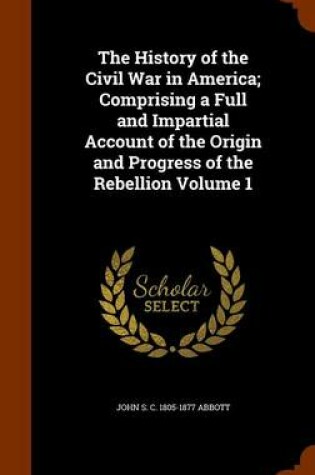 Cover of The History of the Civil War in America; Comprising a Full and Impartial Account of the Origin and Progress of the Rebellion Volume 1