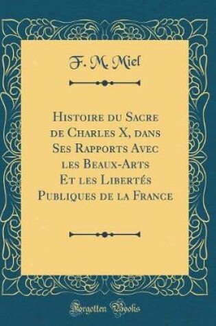 Cover of Histoire Du Sacre de Charles X, Dans Ses Rapports Avec Les Beaux-Arts Et Les Libertes Publiques de la France (Classic Reprint)