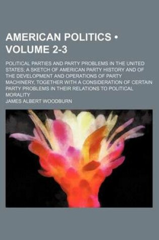 Cover of American Politics (Volume 2-3); Political Parties and Party Problems in the United States a Sketch of American Party History and of the Development and Operations of Party Machinery, Together with a Consideration of Certain Party Problems in Their Relatio