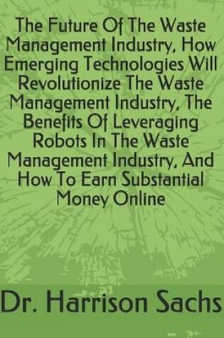 Cover of The Future Of The Waste Management Industry, How Emerging Technologies Will Revolutionize The Waste Management Industry, The Benefits Of Leveraging Robots In The Waste Management Industry, And How To Earn Substantial Money Online