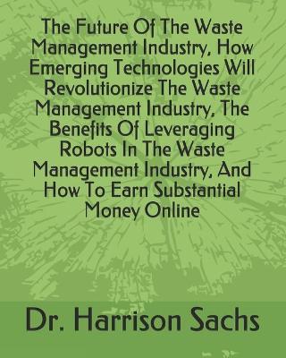 Book cover for The Future Of The Waste Management Industry, How Emerging Technologies Will Revolutionize The Waste Management Industry, The Benefits Of Leveraging Robots In The Waste Management Industry, And How To Earn Substantial Money Online