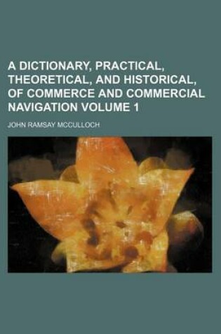 Cover of A Dictionary, Practical, Theoretical, and Historical, of Commerce and Commercial Navigation Volume 1