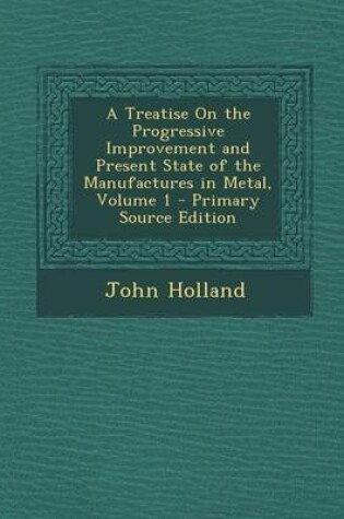 Cover of A Treatise on the Progressive Improvement and Present State of the Manufactures in Metal, Volume 1 - Primary Source Edition