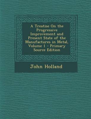 Book cover for A Treatise on the Progressive Improvement and Present State of the Manufactures in Metal, Volume 1 - Primary Source Edition