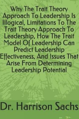 Cover of Why The Trait Theory Approach To Leadership Is Illogical, Limitations To The Trait Theory Approach To Leadership, How The Trait Model Of Leadership Can Predict Leadership Effectiveness, And Issues That Arise From Determining Leadership Potential