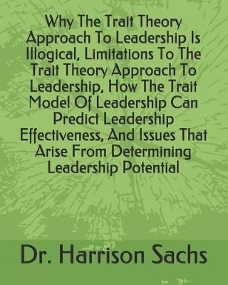 Book cover for Why The Trait Theory Approach To Leadership Is Illogical, Limitations To The Trait Theory Approach To Leadership, How The Trait Model Of Leadership Can Predict Leadership Effectiveness, And Issues That Arise From Determining Leadership Potential