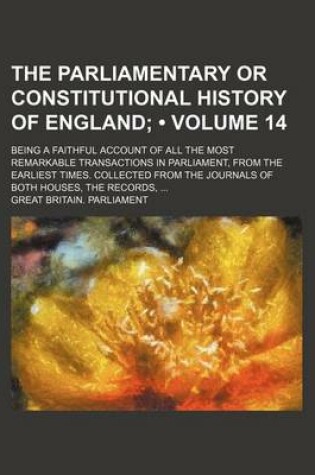 Cover of The Parliamentary or Constitutional History of England (Volume 14); Being a Faithful Account of All the Most Remarkable Transactions in Parliament, from the Earliest Times. Collected from the Journals of Both Houses, the Records,