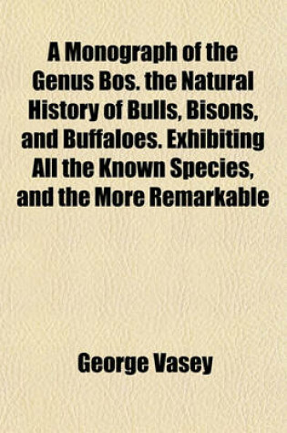 Cover of A Monograph of the Genus Bos. the Natural History of Bulls, Bisons, and Buffaloes. Exhibiting All the Known Species, and the More Remarkable