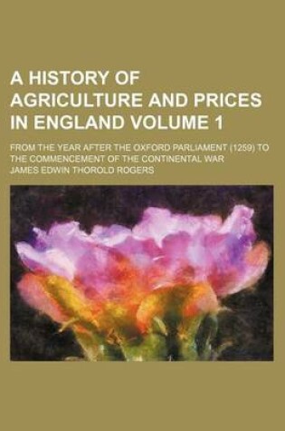 Cover of A History of Agriculture and Prices in England Volume 1; From the Year After the Oxford Parliament (1259) to the Commencement of the Continental War