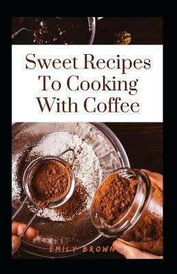 Book cover for Sweet Recipes To Cooking With Coffee