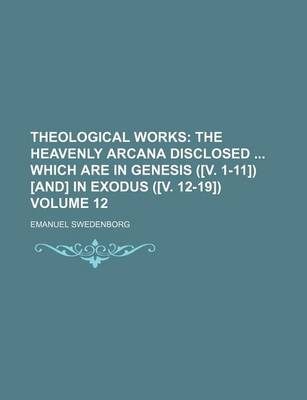 Book cover for Theological Works; The Heavenly Arcana Disclosed Which Are in Genesis ([V. 1-11]) [And] in Exodus ([V. 12-19]) Volume 12