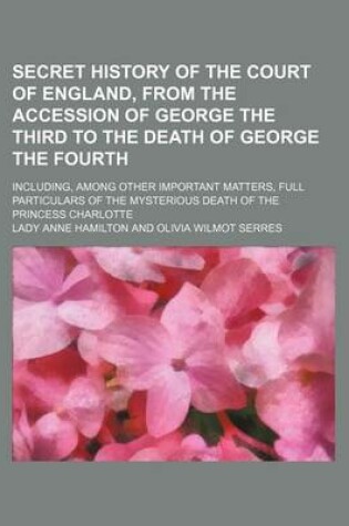 Cover of Secret History of the Court of England, from the Accession of George the Third to the Death of George the Fourth; Including, Among Other Important Matters, Full Particulars of the Mysterious Death of the Princess Charlotte