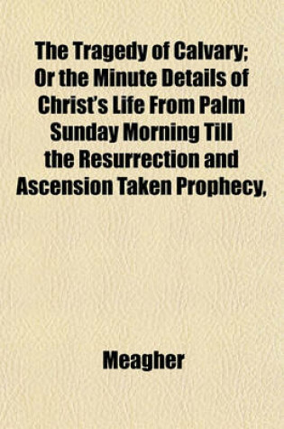 Cover of The Tragedy of Calvary; Or the Minute Details of Christ's Life from Palm Sunday Morning Till the Resurrection and Ascension Taken Prophecy,