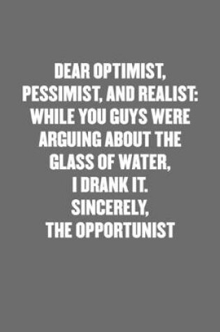 Cover of Dear Optimist, Pessimist, and Realist, While You Guys Were Arguing about the Glass of Water, I Drank It. Sincerely, the Opportunist