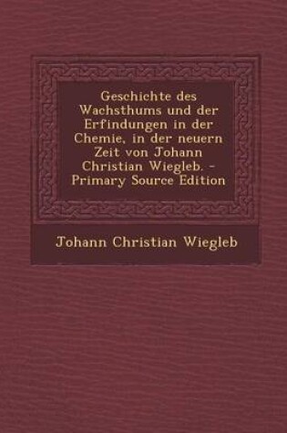 Cover of Geschichte Des Wachsthums Und Der Erfindungen in Der Chemie, in Der Neuern Zeit Von Johann Christian Wiegleb. - Primary Source Edition