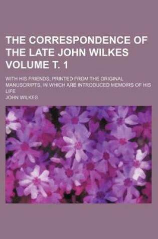 Cover of The Correspondence of the Late John Wilkes Volume . 1; With His Friends, Printed from the Original Manuscripts, in Which Are Introduced Memoirs of His