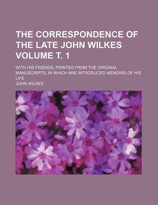 Book cover for The Correspondence of the Late John Wilkes Volume . 1; With His Friends, Printed from the Original Manuscripts, in Which Are Introduced Memoirs of His