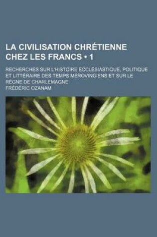Cover of La Civilisation Chretienne Chez Les Francs (1); Recherches Sur L'Histoire Ecclesiastique, Politique Et Litteraire Des Temps Merovingiens Et Sur Le Re