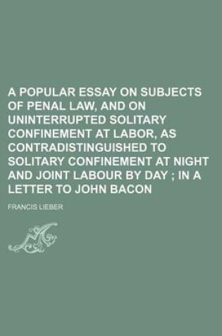 Cover of A Popular Essay on Subjects of Penal Law, and on Uninterrupted Solitary Confinement at Labor, as Contradistinguished to Solitary Confinement at Night and Joint Labour by Day; In a Letter to John Bacon