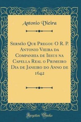 Cover of Sermao Que Pregou O R. P. Antonio Vieira Da Companhia de Iesus Na Capella Real O Primeiro Dia de Janeiro Do Anno de 1642 (Classic Reprint)