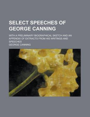 Book cover for Select Speeches of George Canning; With a Preliminary Biographical Sketch and an Appendix of Extracts from His Writings and Speeches