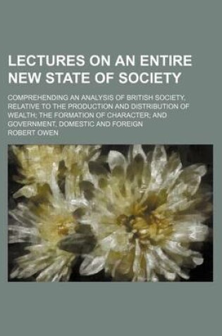 Cover of Lectures on an Entire New State of Society; Comprehending an Analysis of British Society, Relative to the Production and Distribution of Wealth the Fo