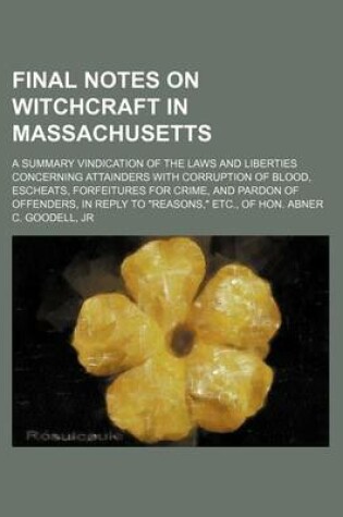 Cover of Final Notes on Witchcraft in Massachusetts; A Summary Vindication of the Laws and Liberties Concerning Attainders with Corruption of Blood, Escheats, Forfeitures for Crime, and Pardon of Offenders, in Reply to "Reasons," Etc., of Hon. Abner C. Goodell, Jr