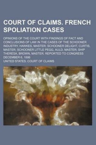 Cover of Court of Claims. French Spoliation Cases; Opinions of the Court with Findings of Fact and Conclusions of Law in the Cases of the Schooner Industry, Hawkes, Master; Schooner Delight, Curtis, Master; Schooner Little Pegg, Auld, Master; Ship Theresa, Brown,