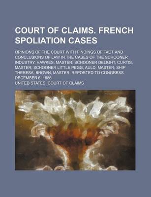 Book cover for Court of Claims. French Spoliation Cases; Opinions of the Court with Findings of Fact and Conclusions of Law in the Cases of the Schooner Industry, Hawkes, Master; Schooner Delight, Curtis, Master; Schooner Little Pegg, Auld, Master; Ship Theresa, Brown,