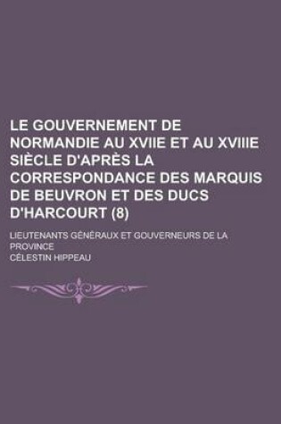 Cover of Le Gouvernement de Normandie Au Xviie Et Au Xviiie Siecle D'Apres La Correspondance Des Marquis de Beuvron Et Des Ducs D'Harcourt; Lieutenants Generau