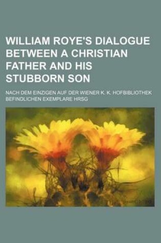 Cover of William Roye's Dialogue Between a Christian Father and His Stubborn Son; Nach Dem Einzigen Auf Der Wiener K. K. Hofbibliothek Befindlichen Exemplare Hrsg