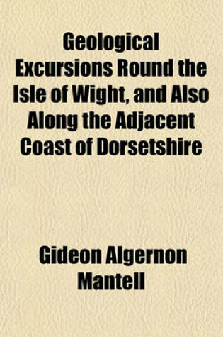 Cover of Geological Excursions Round the Isle of Wight, and Also Along the Adjacent Coast of Dorsetshire; Illustrative of the Most Interesting Geological Phenomena, and Organic Remains