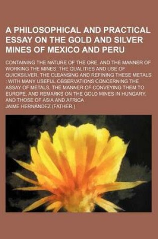 Cover of A Philosophical and Practical Essay on the Gold and Silver Mines of Mexico and Peru; Containing the Nature of the Ore, and the Manner of Working the Mines, the Qualities and Use of Quicksilver, the Cleansing and Refining These Metals with Many Useful Obse