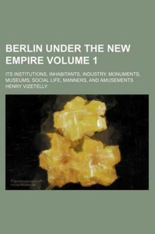 Cover of Berlin Under the New Empire Volume 1; Its Institutions, Inhabitants, Industry, Monuments, Museums, Social Life, Manners, and Amusements