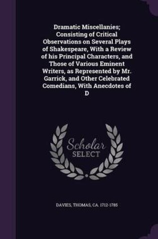 Cover of Dramatic Miscellanies; Consisting of Critical Observations on Several Plays of Shakespeare, with a Review of His Principal Characters, and Those of Various Eminent Writers, as Represented by Mr. Garrick, and Other Celebrated Comedians, with Anecdotes of D