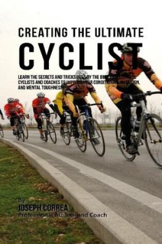 Cover of Creating the Ultimate Cyclist: Learn the Secrets and Tricks Used By the Best Professional Cyclists and Coaches to Improve Your Conditioning, Nutrition, and Mental Toughness: