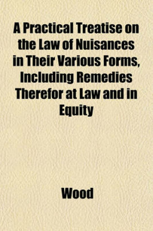Cover of A Practical Treatise on the Law of Nuisances in Their Various Forms, Including Remedies Therefor at Law and in Equity