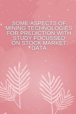 Book cover for Some Aspects of Mining Technologies for Prediction with Study Focussed on Stock Market Data