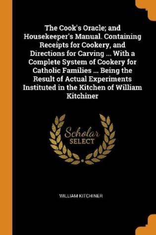 Cover of The Cook's Oracle; And Housekeeper's Manual. Containing Receipts for Cookery, and Directions for Carving ... with a Complete System of Cookery for Catholic Families ... Being the Result of Actual Experiments Instituted in the Kitchen of William Kitchiner