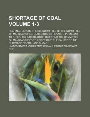 Book cover for Shortage of Coal Volume 1-3; Hearings Before the Subcommittee of the Committee on Manufactures, United States Senate Pursuant to S. Res. 163 a Resolution Directing the Committee on Manufactures to Investigate the Causes of the Shortage of Coal and Sugar