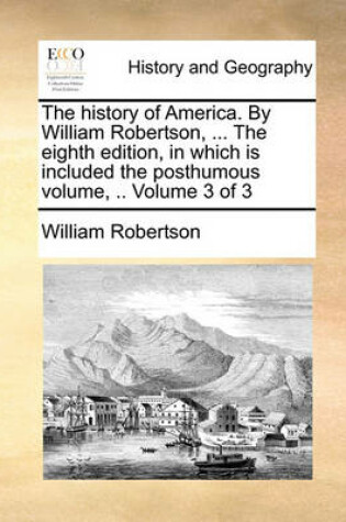 Cover of The History of America. by William Robertson, ... the Eighth Edition, in Which Is Included the Posthumous Volume, .. Volume 3 of 3
