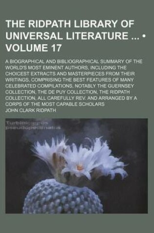 Cover of The Ridpath Library of Universal Literature (Volume 17); A Biographical and Bibliographical Summary of the World's Most Eminent Authors, Including the Choicest Extracts and Masterpieces from Their Writings, Comprising the Best Features of Many Celebrated Compi