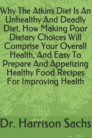 Cover of Why The Atkins Diet Is An Unhealthy And Deadly Diet, How Making Poor Dietary Choices Will Comprise Your Overall Health, Easy To Prepare And Appetizing Healthy Food Recipes For Improving Your Health, And How To Reduce Risks For Deadly Chronic Diseases