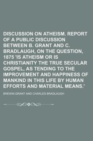 Cover of Discussion on Atheism. Report of a Public Discussion Between B. Grant and C. Bradlaugh, on the Question, 1875 'is Atheism or Is Christianity the True Secular Gospel, as Tending to the Improvement and Happiness of Mankind in This Life by Human Efforts