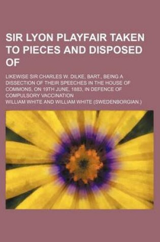 Cover of Sir Lyon Playfair Taken to Pieces and Disposed Of; Likewise Sir Charles W. Dilke, Bart., Being a Dissection of Their Speeches in the House of Commons,