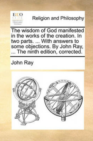 Cover of The Wisdom of God Manifested in the Works of the Creation. in Two Parts. ... with Answers to Some Objections. by John Ray, ... the Ninth Edition, Corrected.