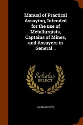 Cover of Manual of Practical Assaying, Intended for the Use of Metallurgists, Captains of Mines, and Assayers in General ..